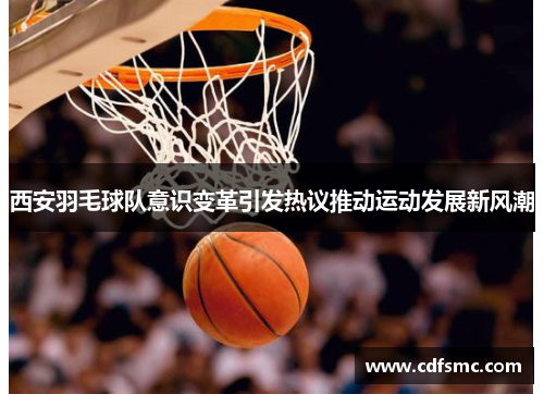 西安羽毛球队意识变革引发热议推动运动发展新风潮