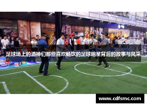 足球场上的酒神们那些喜欢畅饮的足球明星背后的故事与风采