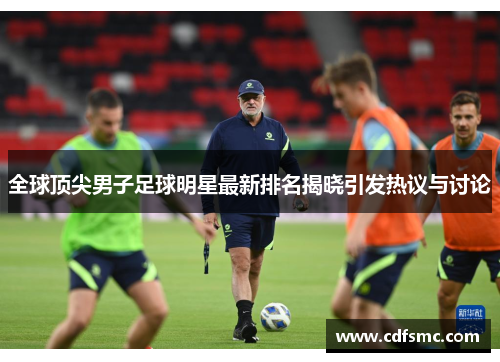 全球顶尖男子足球明星最新排名揭晓引发热议与讨论