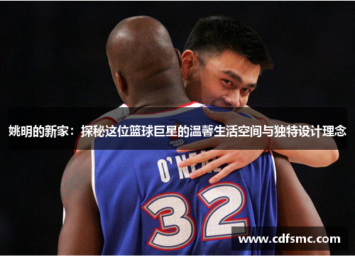 姚明的新家：探秘这位篮球巨星的温馨生活空间与独特设计理念
