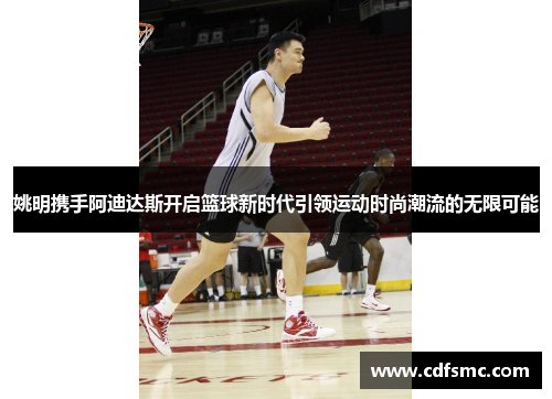 姚明携手阿迪达斯开启篮球新时代引领运动时尚潮流的无限可能