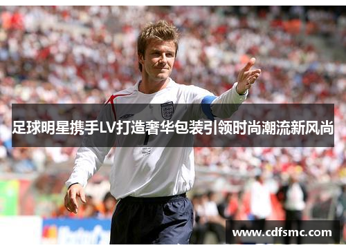 足球明星携手LV打造奢华包装引领时尚潮流新风尚